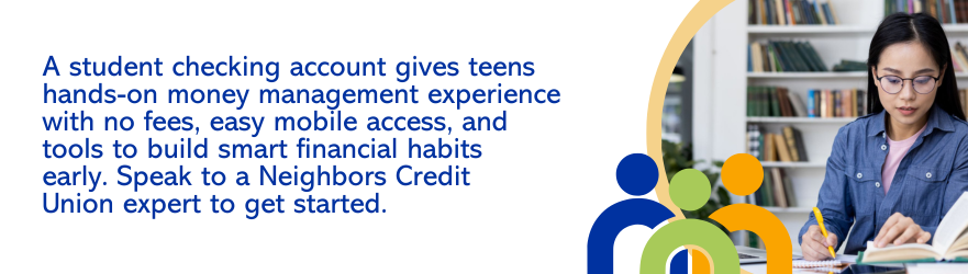 A student checking account gives teens hands-on money management experience with no fees, easy mobile access, and tools to build smart financial habits early. Speak to a Neighbors Credit Union expert to get started.