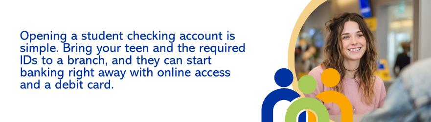 Opening a student checking account is simple. Bring your teen and the required IDs to a branch, and they can start banking right away with online access and a debit card.