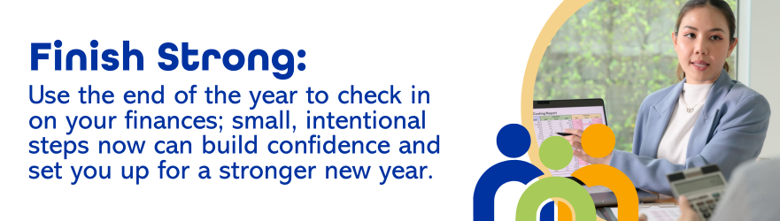 Finish Strong: Use the end of year to check in on your finances; small, intentional steps now can build confidence and set you up for a stronger new year.