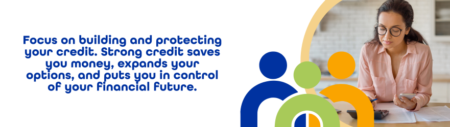 Focus on building and protecting your credit. Strong credit saves you money, expands your options, and puts you in control of your financial future.