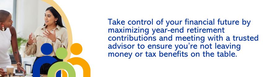 Take control of your financial future by maximizing year-end retirement contributions and meeting with a trusted advisor to ensure you're not leaving money or tax benefits on the table.
