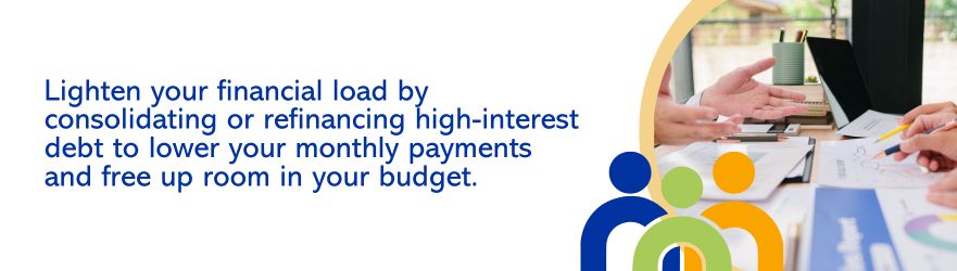 Lighten your financial load by consolidating or refinancing high-interest debt to lower your monthly payments and free up room in your budget.